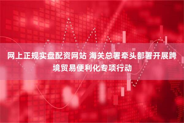 网上正规实盘配资网站 海关总署牵头部署开展跨境贸易便利化专项行动