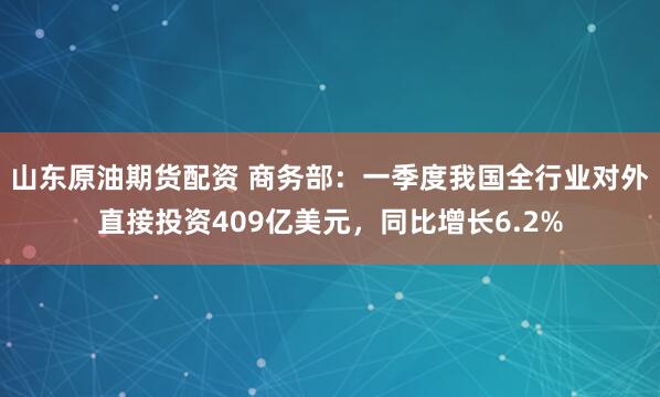 山东原油期货配资 商务部：一季度我国全行业对外直接投资409亿美元，同比增长6.2%