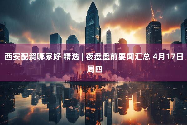 西安配资哪家好 精选 | 夜盘盘前要闻汇总 4月17日 周四