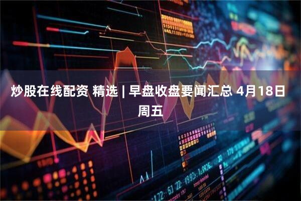 炒股在线配资 精选 | 早盘收盘要闻汇总 4月18日 周五