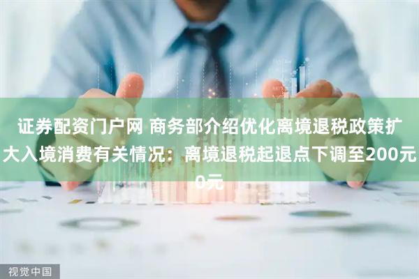 证券配资门户网 商务部介绍优化离境退税政策扩大入境消费有关情况：离境退税起退点下调至200元