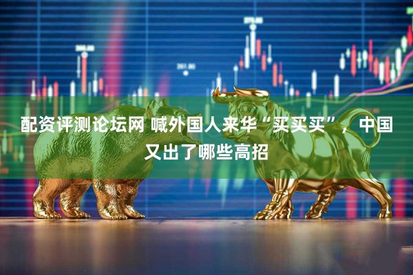 配资评测论坛网 喊外国人来华“买买买”，中国又出了哪些高招