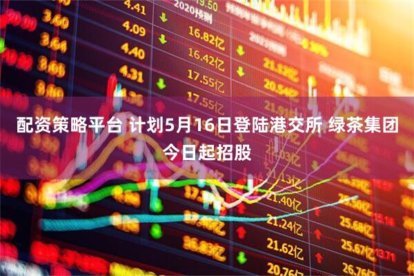 配资策略平台 计划5月16日登陆港交所 绿茶集团今日起招股