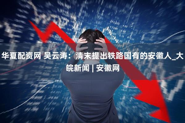华夏配资网 吴云涛：清末提出铁路国有的安徽人_大皖新闻 | 安徽网