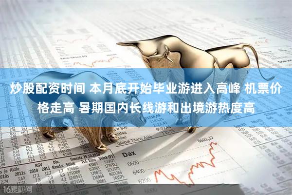 炒股配资时间 本月底开始毕业游进入高峰 机票价格走高 暑期国内长线游和出境游热度高