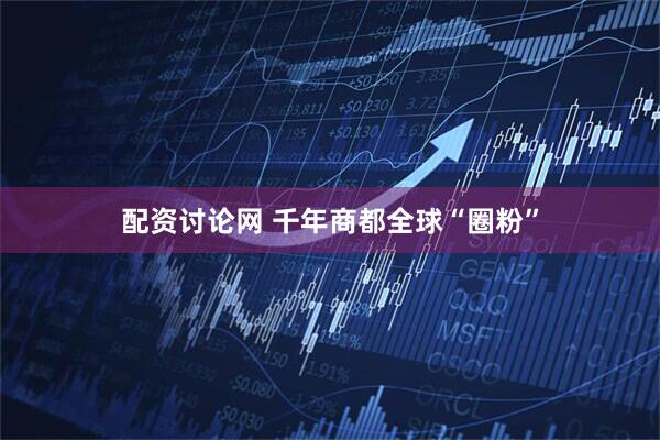 配资讨论网 千年商都全球“圈粉”