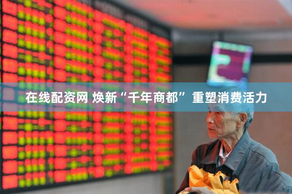 在线配资网 焕新“千年商都” 重塑消费活力