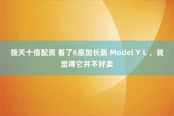 按天十倍配资 看了6座加长版 Model Y L ，我觉得它并不好卖