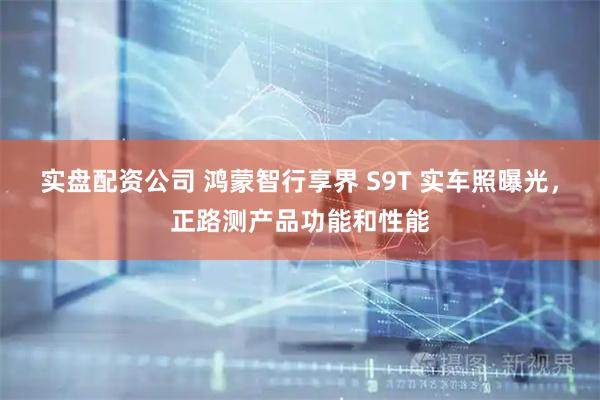 实盘配资公司 鸿蒙智行享界 S9T 实车照曝光，正路测产品功能和性能