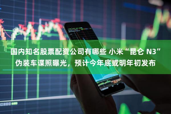 国内知名股票配资公司有哪些 小米“昆仑 N3”伪装车谍照曝光，预计今年底或明年初发布