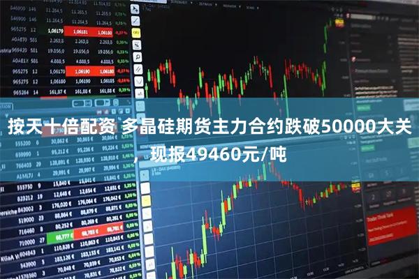 按天十倍配资 多晶硅期货主力合约跌破50000大关，现报49460元/吨
