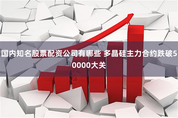 国内知名股票配资公司有哪些 多晶硅主力合约跌破50000大关