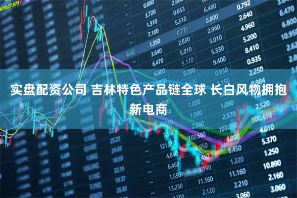 实盘配资公司 吉林特色产品链全球 长白风物拥抱新电商
