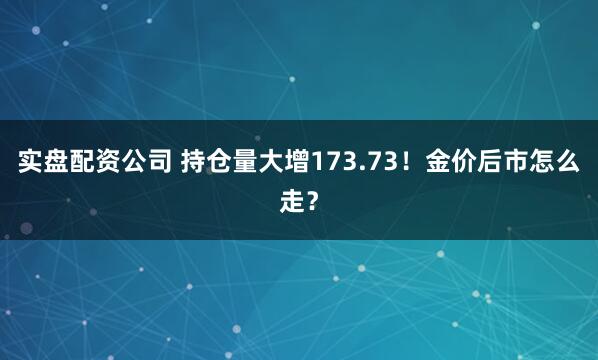 实盘配资公司 持仓量大增173.73！金价后市怎么走？