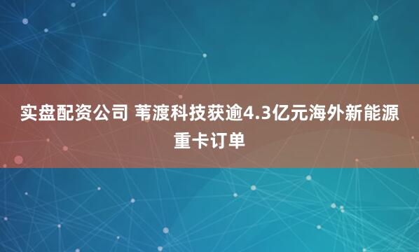 实盘配资公司 苇渡科技获逾4.3亿元海外新能源重卡订单