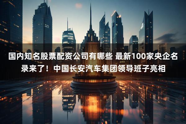 国内知名股票配资公司有哪些 最新100家央企名录来了！中国长安汽车集团领导班子亮相