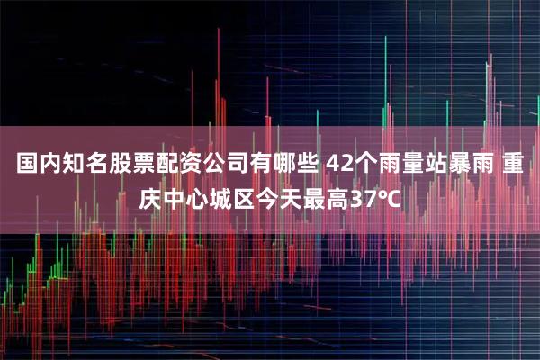国内知名股票配资公司有哪些 42个雨量站暴雨 重庆中心城区今天最高37℃