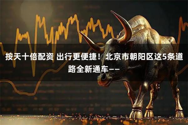 按天十倍配资 出行更便捷！北京市朝阳区这5条道路全新通车——
