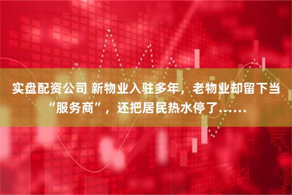 实盘配资公司 新物业入驻多年，老物业却留下当“服务商”，还把居民热水停了……