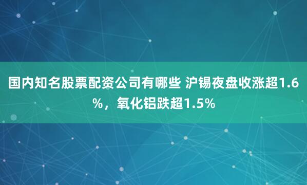 国内知名股票配资公司有哪些 沪锡夜盘收涨超1.6%，氧化铝跌超1.5%