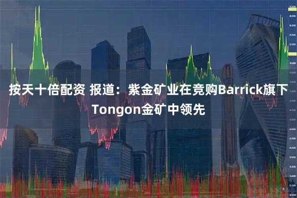 按天十倍配资 报道：紫金矿业在竞购Barrick旗下Tongon金矿中领先
