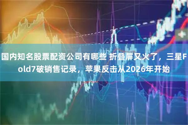 国内知名股票配资公司有哪些 折叠屏又火了，三星Fold7破销售记录，苹果反击从2026年开始