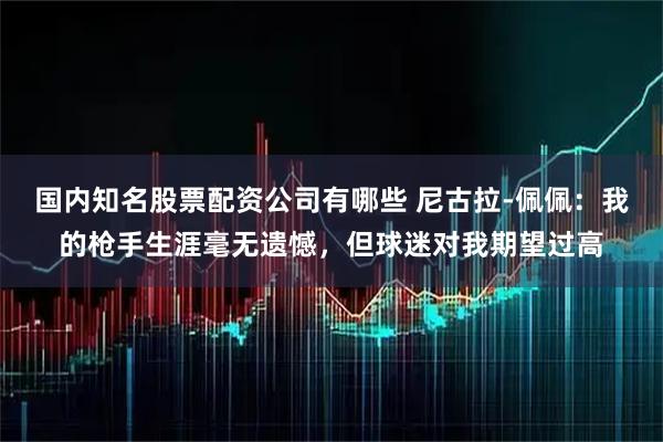 国内知名股票配资公司有哪些 尼古拉-佩佩：我的枪手生涯毫无遗憾，但球迷对我期望过高