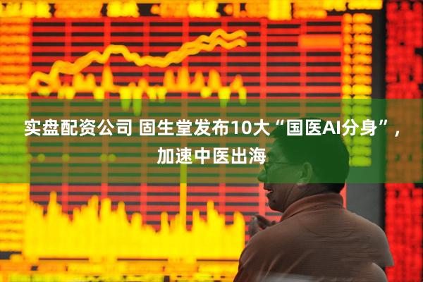 实盘配资公司 固生堂发布10大“国医AI分身”，加速中医出海