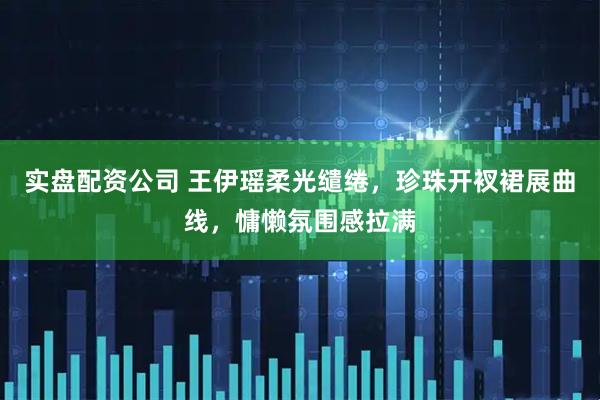 实盘配资公司 王伊瑶柔光缱绻，珍珠开衩裙展曲线，慵懒氛围感拉满
