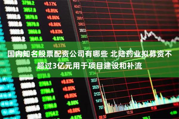国内知名股票配资公司有哪些 北陆药业拟募资不超过3亿元用于项目建设和补流