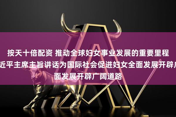 按天十倍配资 推动全球妇女事业发展的重要里程碑——习近平主席主旨讲话为国际社会促进妇女全面发展开辟广阔道路