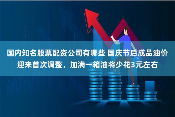 国内知名股票配资公司有哪些 国庆节后成品油价迎来首次调整，加满一箱油将少花3元左右