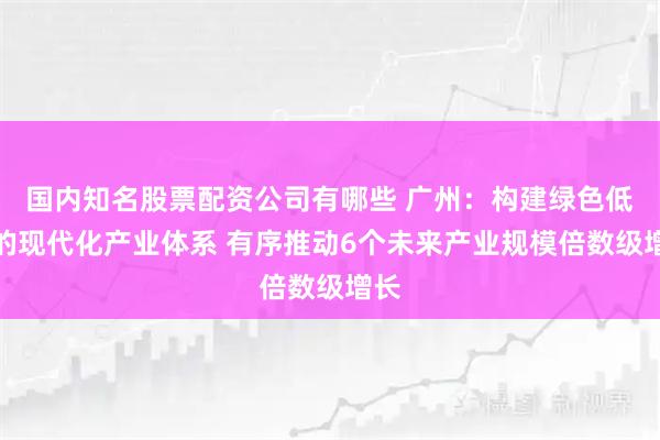 国内知名股票配资公司有哪些 广州:构建绿色低碳的现代化产业体系 有序推动6个未来产业规模倍数级增长