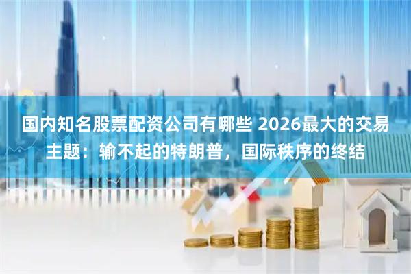 国内知名股票配资公司有哪些 2026最大的交易主题：输不起的特朗普，国际秩序的终结