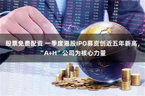 股票免费配资 一季度港股IPO募资创近五年新高，“A+H”公司为核心力量