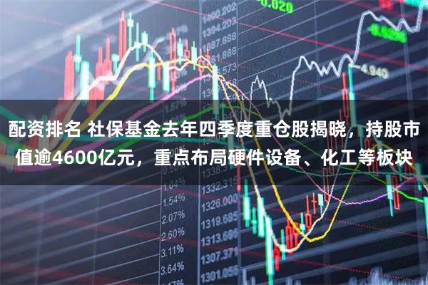 配资排名 社保基金去年四季度重仓股揭晓，持股市值逾4600亿元，重点布局硬件设备、化工等板块