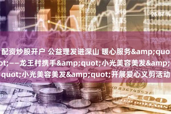配资炒股开户 公益理发进深山 暖心服务"零距离"——龙王村携手"小光美容美发"开展爱心义剪活动